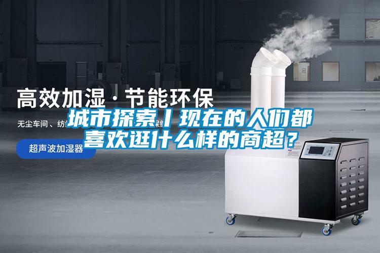城市探索丨現(xiàn)在的人們都喜歡逛什么樣的商超？