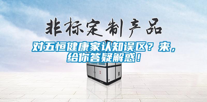 對五恒健康家認知誤區(qū)？來，給你答疑解惑！