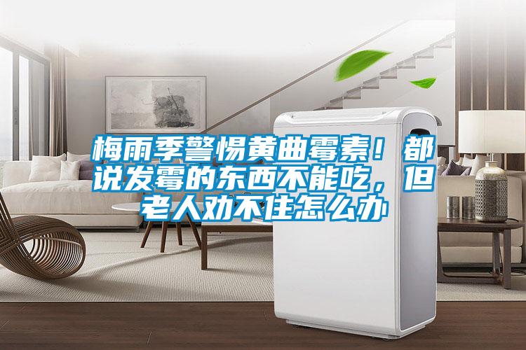 梅雨季警惕黃曲霉素！都說發(fā)霉的東西不能吃，但老人勸不住怎么辦