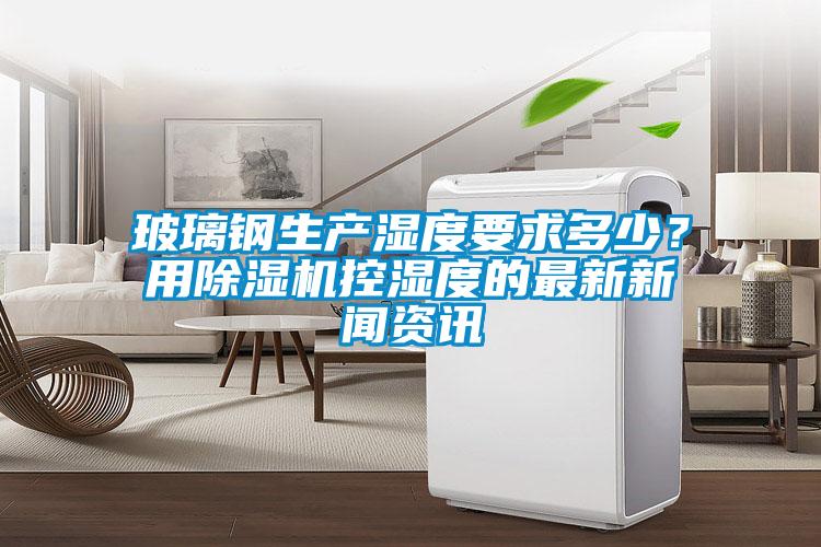 玻璃鋼生產(chǎn)濕度要求多少？用除濕機(jī)控濕度的最新新聞資訊
