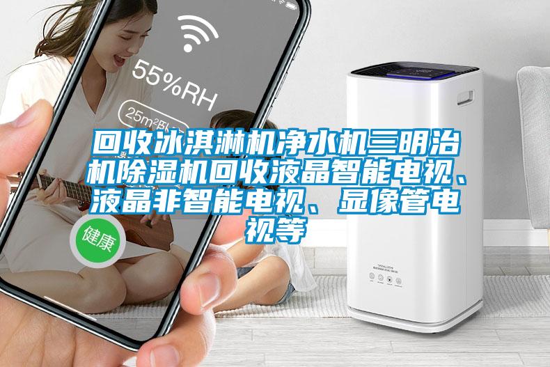 回收冰淇淋機凈水機三明治機除濕機回收液晶智能電視、液晶非智能電視、顯像管電視等