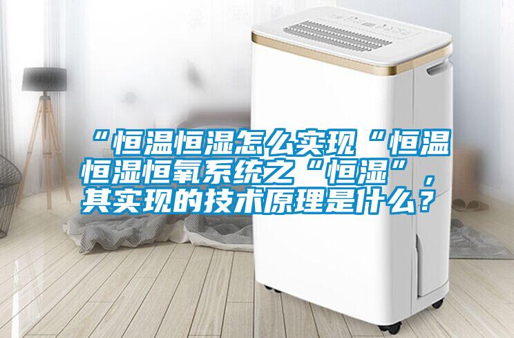 “恒溫恒濕怎么實(shí)現(xiàn)“恒溫恒濕恒氧系統(tǒng)之“恒濕”，其實(shí)現(xiàn)的技術(shù)原理是什么？