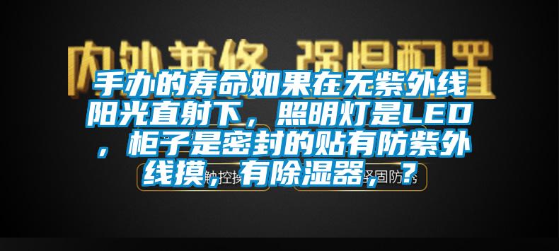 手辦的壽命如果在無(wú)紫外線陽(yáng)光直射下，照明燈是LED，柜子是密封的貼有防紫外線摸，有除濕器，？