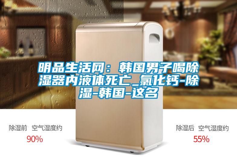 明品生活網(wǎng)：韓國男子喝除濕器內(nèi)液體死亡_氯化鈣-除濕-韓國-這名
