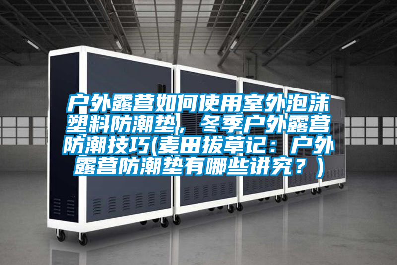 戶外露營(yíng)如何使用室外泡沫塑料防潮墊，冬季戶外露營(yíng)防潮技巧(麥田拔草記：戶外露營(yíng)防潮墊有哪些講究？)